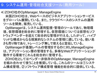 65Copyright (C) Masanori Kataoka All Rights Reserved.
９．システム運用・管理総合支援ツール（商用ツール）
４）ZOHO社のOpManager, ManageEngine
米国ZOHO社は、Webベースのビジネスアプリケーションサービス
をグローバル展開している。また、クラウドベースのシステムの運用
ツールを開発、販売している。
OpManagerは、システム運用監視・管理のツールであり、物理環
境、仮想環境を総合的に管理する。仮想環境については仮想化ソフ
トウェアベンダーを超えて総合的な管理が行える。したがって、ハイブ
リッドな構成からなる現実的なシステムの管理に適している。使い易
さも売り物であり、トレーニング無しで使えると宣伝している。
OpManagerが基盤レベルの管理をするのに対しManageEngine
は、アプリケーション層の管理をする。多様なWebアプリケーションが
動作する環境でこれらを総合的に管理する。
ZOHO社としてはベンダー非依存のOpManager, ManageEngine
を組み合わせて使うことを推奨している。これらのツールは①システ
ム構成管理、②ソフトウェア構成管理 機能を総合的に提供している。
 