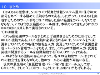 66Copyright (C) Masanori Kataoka All Rights Reserved.
１０．まとめ
DevOpsの概念は、ソフトウェア開発と情報システム運用・保守の大
部分をカバーする極めて広範なものである。したがって、DevOpsを実
現するためのツール群もこれに対応した広い範囲をカバーしなくては
ならない。このような広範囲のツール群は、本稿でみてきたように次の
３本の柱に支えられて実現されている。
１）Hub機能
これら広範囲のツールをまとめ上げ連動させるための仕掛けとして
のHub 機能である。Hub 機能に必要とされるのは、システムを作成・
更新していくための各種の情報を入力・変更していくための「変更歴管
理・バージョン管理ツール」であり、また、これらの情報の入力・変更を
契機に関連するツールを自動起動する「CI/CDツール」である。
このようなHub機能の存在によって、各々の自動化ツールはそれぞ
れの独立性を保ちながらも、他のツールとの連携が可能になる。
現代の最先端の「変更歴管理・バージョン管理ツール」としては、
GitHubが、そして「CI/CDツール」としてはJenkins があげられる。
 