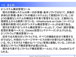 67Copyright (C) Masanori Kataoka All Rights Reserved.
１０．まとめ
２）システム構成管理ツール
現代の情報システムは単一の計算機・基本ソフトではなくて、多数の
多様な計算機・基本ソフトの複合システムとして実現されている。この
ような複雑なシステムの構成を手作業で管理することは、工数的にも
信頼性上からも限界にきている。 Infrastructure as Code （コードによ
る環境の実現）のための「システム構成管理ツール」が必須である。
現代を代表する「システム構成管理ツール」として、Chef （実計算機、
仮想計算機ベース）と、Docker(仮想コンテナベース）が上げられる。
３）ソフトウェア構成管理ツール
近年では大部分のソフトウェアは、すべての機能を自分で実現する
のではなく、外部のパッケージやサービスの助けを借りながら実現して
いる。そしてそのうえで細かなバージョン管理と連動している。このため
高度なソフトウェア構成管理が必要とされる。
現代を代表するソフトウェア構成管理ツールとしては、Gradleが上げ
られる。
 