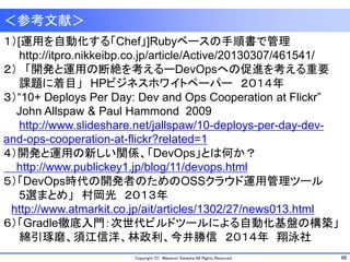 68Copyright (C) Masanori Kataoka All Rights Reserved.
＜参考文献＞
１）[運用を自動化する「Chef」]Rubyベースの手順書で管理
http://itpro.nikkeibp.co.jp/article/Active/20130307/461541/
２） 「開発と運用の断絶を考えるーDevOpsへの促進を考える重要
課題に着目」 HPビジネスホワイトペーパー ２０１４年
３）“10+ Deploys Per Day: Dev and Ops Cooperation at Flickr”
John Allspaw & Paul Hammond 2009
http://www.slideshare.net/jallspaw/10-deploys-per-day-dev-
and-ops-cooperation-at-flickr?related=1
４）開発と運用の新しい関係、「DevOps」とは何か？
http://www.publickey1.jp/blog/11/devops.html
５）「DevOps時代の開発者のためのOSSクラウド運用管理ツール
5選まとめ」 村岡光 ２０１３年
http://www.atmarkit.co.jp/ait/articles/1302/27/news013.html
６）「Gradle徹底入門：次世代ビルドツールによる自動化基盤の構築」
綿引琢磨、須江信洋、林政利、今井勝信 ２０１４年 翔泳社
 