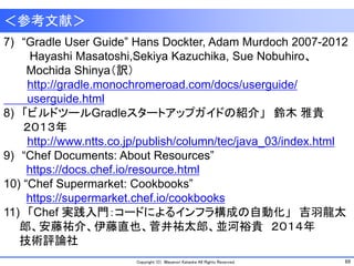69Copyright (C) Masanori Kataoka All Rights Reserved.
＜参考文献＞
7) “Gradle User Guide” Hans Dockter, Adam Murdoch 2007-2012
Hayashi Masatoshi,Sekiya Kazuchika, Sue Nobuhiro、
Mochida Shinya（訳）
http://gradle.monochromeroad.com/docs/userguide/
userguide.html
8) 「ビルドツールGradleスタートアップガイドの紹介」 鈴木 雅貴
２０１３年
http://www.ntts.co.jp/publish/column/tec/java_03/index.html
9) “Chef Documents: About Resources”
https://docs.chef.io/resource.html
10) “Chef Supermarket: Cookbooks”
https://supermarket.chef.io/cookbooks
11) 「Chef 実践入門：コードによるインフラ構成の自動化」 吉羽龍太
郎、安藤祐介、伊藤直也、菅井祐太郎、並河裕貴 ２０１４年
技術評論社
 
