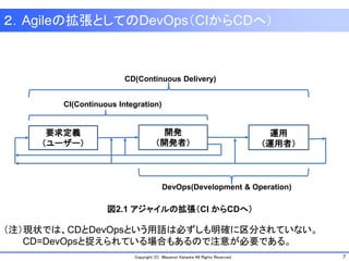 7Copyright (C) Masanori Kataoka All Rights Reserved.
２．Agileの拡張としてのDevOps（CIからCDへ）
要求定義
（ユーザー）
開発
（開発者）
運用
（運用者）
CI(Continuous Integration)
CD(Continuous Delivery)
DevOps(Development & Operation)
図2.1 アジャイルの拡張（CI からCDへ）
（注）現状では、CDとDevOpsという用語は必ずしも明確に区分されていない。
CD=DevOpsと捉えられている場合もあるので注意が必要である。
 