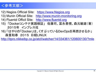 70Copyright (C) Masanori Kataoka All Rights Reserved.
＜参考文献＞
12) Nagios Official Site: https://www.Nagios.org
13) Munin Official Site: http://www.munin-monitoring.org
14) Fluentd Officil Site: http://www.fluentd.org
15) 「Dockerコンテナ実践検証」 佐藤司、富永善視、森元敏雄（著）
２０１５年 インプレス社
16) 「はやりの「Docker」は、くすぶっているDevOpsを再燃させるか」
森重和春 ２０１５ 日経LINUX
http://itpro.nikkeibp.co.jp/atcl/watcher/14/334361/120600130/?mle
 