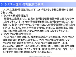 8Copyright (C) Masanori Kataoka All Rights Reserved.
３．システム運用・管理技術の構成
システム運用・管理技術は以下にあげるような多様な技術から構成
されている。
１）システム構成管理技術
情報化の進展と共に、企業が取り扱う情報機器の数は膨大なもの
になってきている。各々の情報機器を個別に取り扱うのではなく、企
業全体、あるいはデータセンター全体としての統合管理が必須になっ
てきている。また、それを手作業で行うのではなく、管理作業の自動
化のための構成管理システムの活用が必要になってきている。
２）ソフトウェア構成管理技術
ソフトウェアの大規模化、複雑化に対応するためには、ソフトウェア
構成管理の自動化が必須である。ソフトウェア構成管理は、ソフト
ウェア資産の管理を包含する。ソフトウェア構成管理ツールは、
JenkinsなどのCIツールと連携して、単体テスト、機能テストまでの作
業の自動化を達成してきた。今後は、CDを実現するべく、リリーステ
ストまでの自動化に取り組んでいく必要がある。
 
