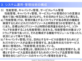 9Copyright (C) Masanori Kataoka All Rights Reserved.
３．システム運用・管理技術の構成
３） 性能管理、キャパシティ管理、サービスレベル管理
性能管理、キャパシティ管理、サービスレベル管理の３つの言葉は
極めて強い相互関係にありながら、その目的とするところが異なる。
a) 「性能管理」では、管理対象とするソフトウェアがある特定の機能を
実現するためにどれだけのITリソースと時間を使うかを管理する。逆
にまた、目標以内にITリソースと時間の使用量を収めるべく、ソフト
ウェアを改善することも性能管理に含まれる。性能管理の対象はソフ
トウェア全体であったり、それを構成する機能やモジュールであったり、
状況によって様々である。
b) 「キャパシティ管理」では、目的とするサービスを提供するためにど
れだけのリソースが必要かを管理する。ある条件の元でのサービス
単位に管理され、「性能管理」を包含している。
c) 「サービスレベル管理」は、提供されたサービスの質を管理する。目
標とするサービス品質を達成するためのソフトウェア品質管理（性能
管理を含む）とITリソースのキャパシティ管理を包含する。
 