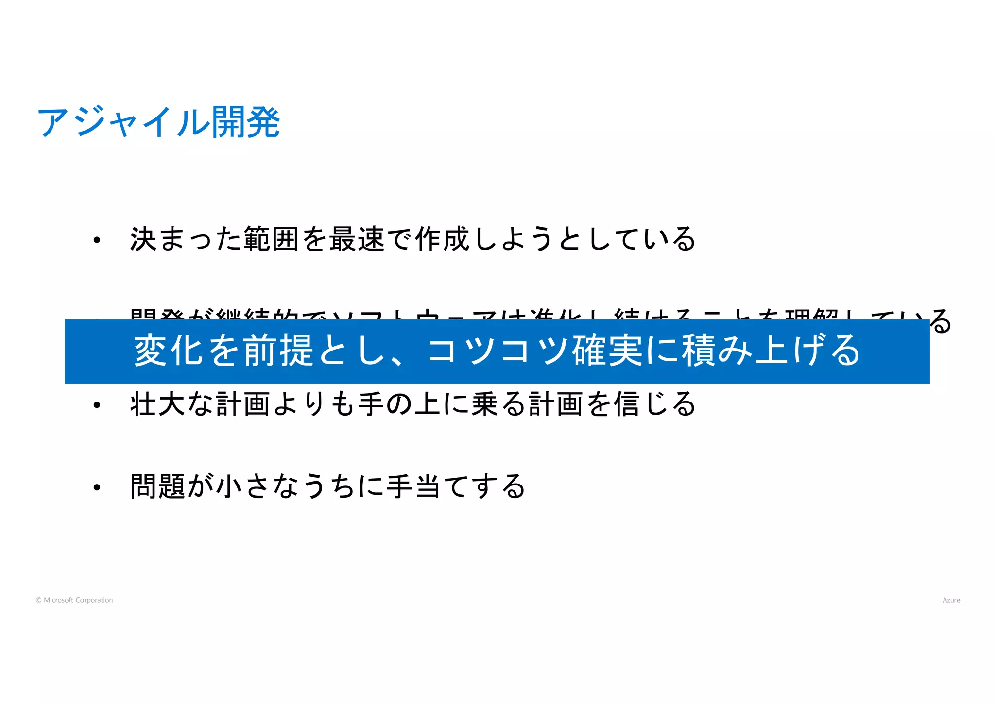 © Microsoft Corporation
• 決まった範囲を最速で作成しようとしている
• 開発が継続的でソフトウェアは進化し続けることを理解している
• 壮大な計画よりも手の上に乗る計画を信じる
• 問題が小さなうちに手当てする
アジャイル開発
変化を前提とし、コツコツ確実に積み上げる
 