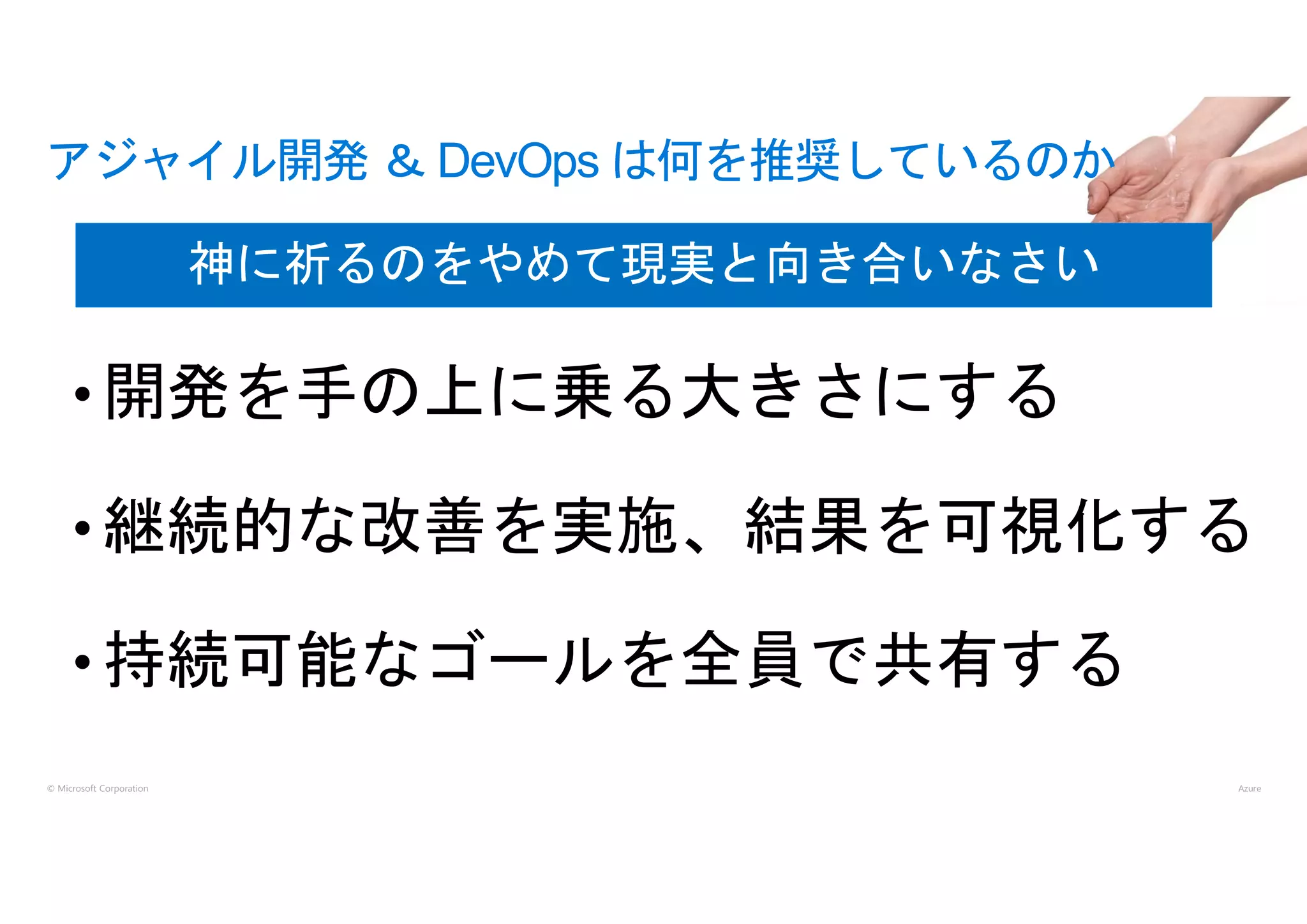 © Microsoft Corporation
• 開発を手の上に乗る大きさにする
• 継続的な改善を実施、結果を可視化する
• 持続可能なゴールを全員で共有する
アジャイル開発 ＆ DevOps は何を推奨しているのか
神に祈るのをやめて現実と向き合いなさい
 