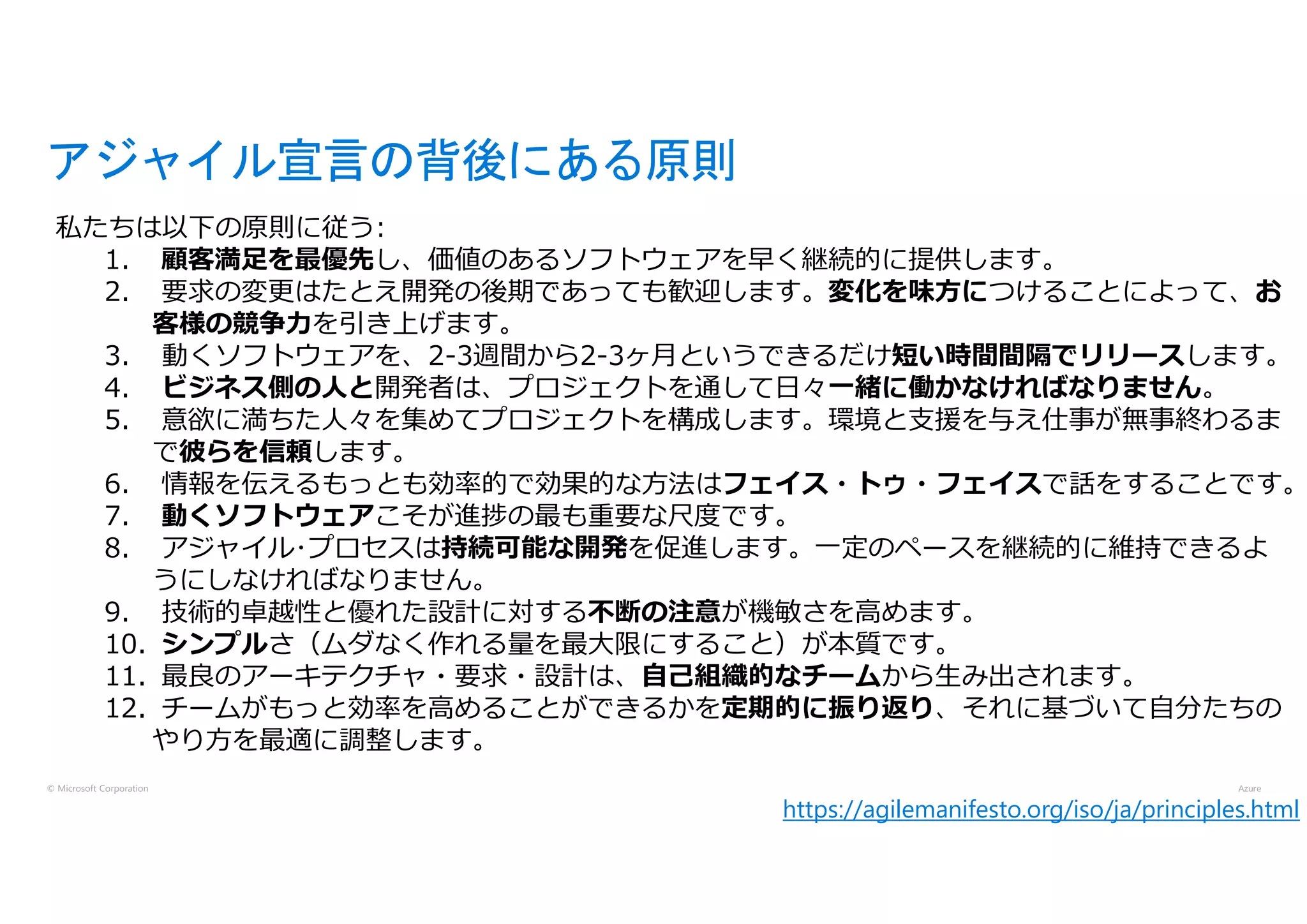 © Microsoft Corporation
アジャイル宣言の背後にある原則
私たちは以下の原則に従う:
1. 顧客満足を最優先し、価値のあるソフトウェアを早く継続的に提供します。
2. 要求の変更はたとえ開発の後期であっても歓迎します。変化を味方につけることによって、お
客様の競争力を引き上げます。
3. 動くソフトウェアを、2-3週間から2-3ヶ月というできるだけ短い時間間隔でリリースします。
4. ビジネス側の人と開発者は、プロジェクトを通して日々一緒に働かなければなりません。
5. 意欲に満ちた人々を集めてプロジェクトを構成します。環境と支援を与え仕事が無事終わるま
で彼らを信頼します。
6. 情報を伝えるもっとも効率的で効果的な方法はフェイス・トゥ・フェイスで話をすることです。
7. 動くソフトウェアこそが進捗の最も重要な尺度です。
8. アジャイル･プロセスは持続可能な開発を促進します。一定のペースを継続的に維持できるよ
うにしなければなりません。
9. 技術的卓越性と優れた設計に対する不断の注意が機敏さを高めます。
10. シンプルさ（ムダなく作れる量を最大限にすること）が本質です。
11. 最良のアーキテクチャ・要求・設計は、自己組織的なチームから生み出されます。
12. チームがもっと効率を高めることができるかを定期的に振り返り、それに基づいて自分たちの
やり方を最適に調整します。
https://agilemanifesto.org/iso/ja/principles.html
 