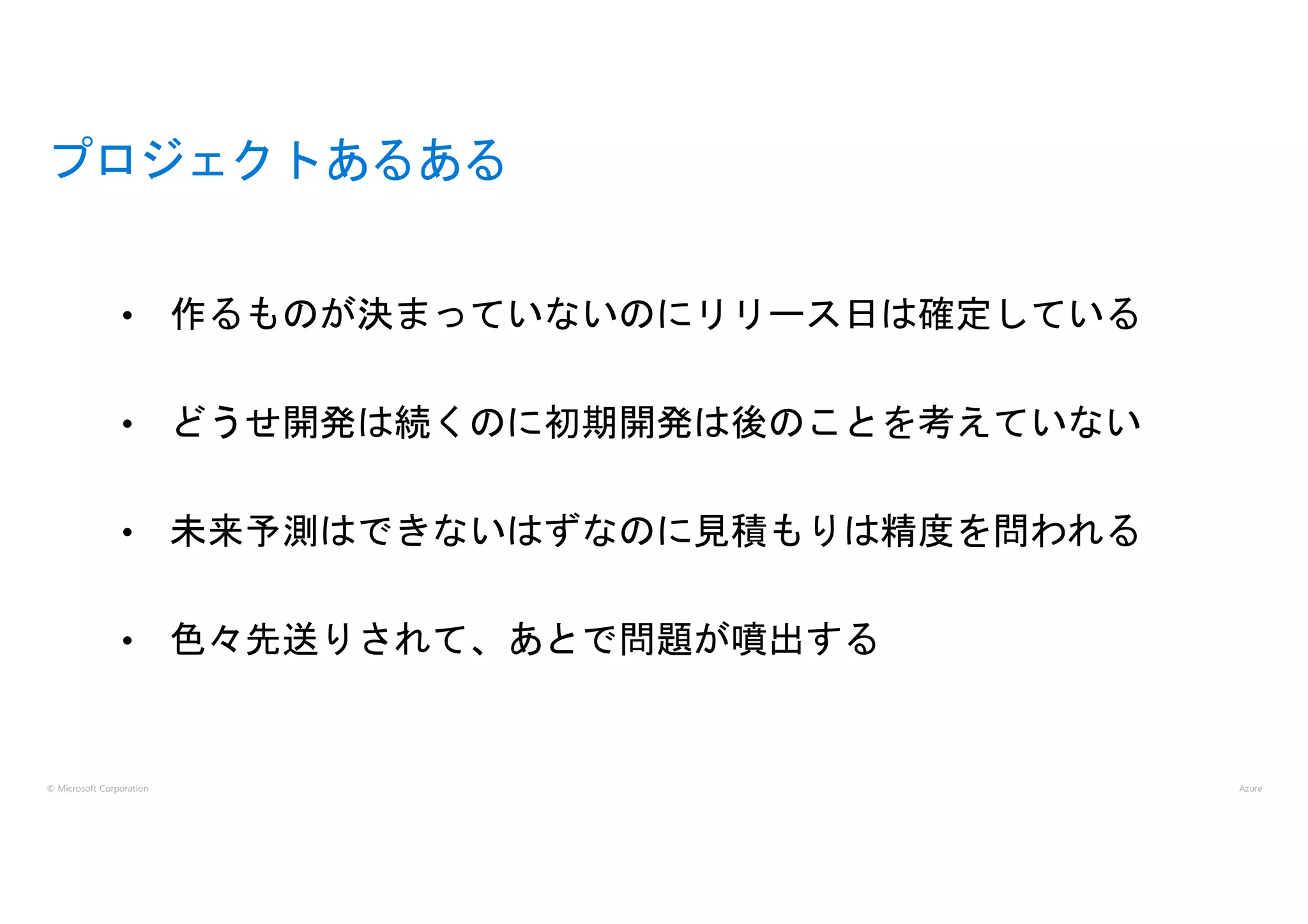 © Microsoft Corporation
プロジェクトあるある
• 作るものが決まっていないのにリリース日は確定している
• どうせ開発は続くのに初期開発は後のことを考えていない
• 未来予測はできないはずなのに見積もりは精度を問われる
• 色々先送りされて、あとで問題が噴出する
 