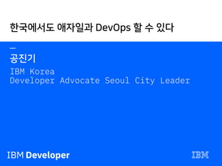 —
공진기
IBM Korea
Developer Advocate Seoul City Leader
한국에서도 애자일과 DevOps 할 수 있다
 