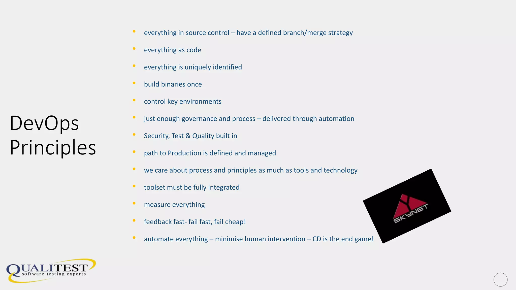 DevOps
Principles
• everything in source control – have a defined branch/merge strategy
• everything as code
• everything is uniquely identified
• build binaries once
• control key environments
• just enough governance and process – delivered through automation
• Security, Test & Quality built in
• path to Production is defined and managed
• we care about process and principles as much as tools and technology
• toolset must be fully integrated
• measure everything
• feedback fast- fail fast, fail cheap!
• automate everything – minimise human intervention – CD is the end game!
 