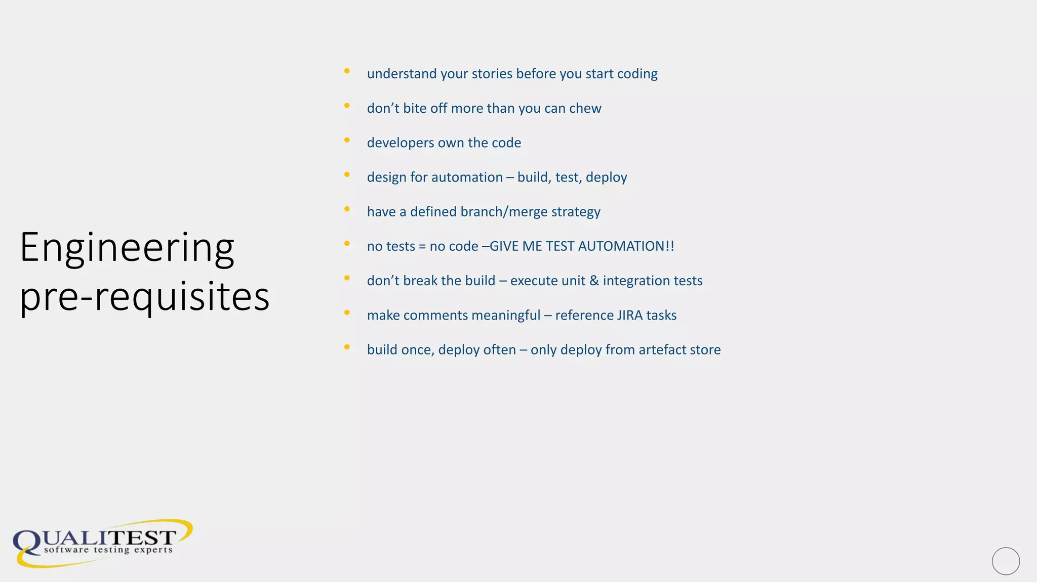Engineering
pre-requisites
• understand your stories before you start coding
• don’t bite off more than you can chew
• developers own the code
• design for automation – build, test, deploy
• have a defined branch/merge strategy
• no tests = no code –GIVE ME TEST AUTOMATION!!
• don’t break the build – execute unit & integration tests
• make comments meaningful – reference JIRA tasks
• build once, deploy often – only deploy from artefact store
 