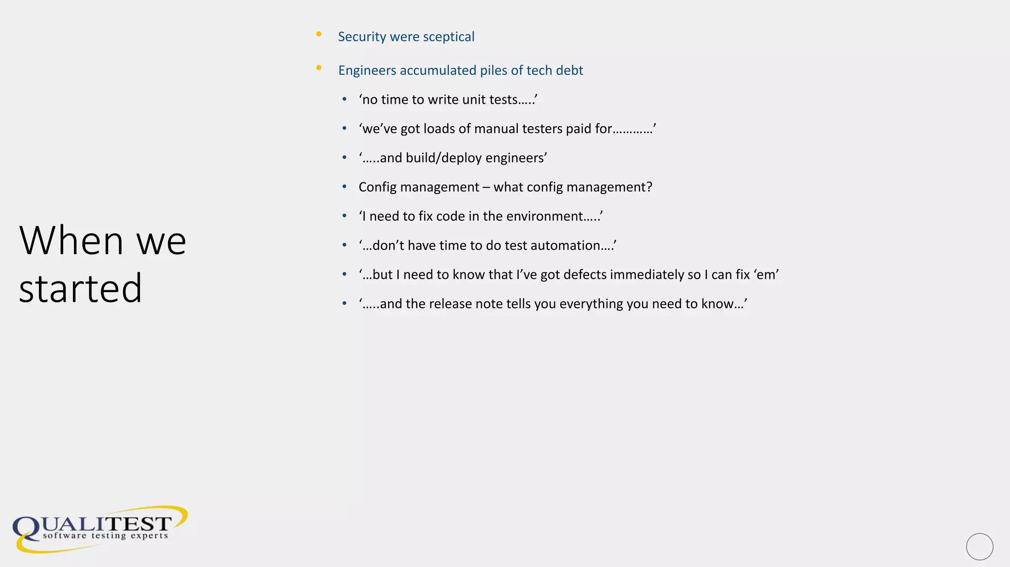 When we
started
• Security were sceptical
• Engineers accumulated piles of tech debt
• ‘no time to write unit tests…..’
• ‘we’ve got loads of manual testers paid for…………’
• ‘…..and build/deploy engineers’
• Config management – what config management?
• ‘I need to fix code in the environment…..’
• ‘…don’t have time to do test automation….’
• ‘…but I need to know that I’ve got defects immediately so I can fix ‘em’
• ‘…..and the release note tells you everything you need to know…’
 