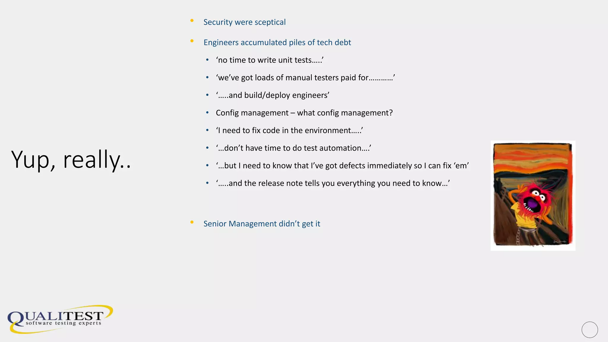 Yup, really..
• Security were sceptical
• Engineers accumulated piles of tech debt
• ‘no time to write unit tests…..’
• ‘we’ve got loads of manual testers paid for…………’
• ‘…..and build/deploy engineers’
• Config management – what config management?
• ‘I need to fix code in the environment…..’
• ‘…don’t have time to do test automation….’
• ‘…but I need to know that I’ve got defects immediately so I can fix ‘em’
• ‘…..and the release note tells you everything you need to know…’
• Senior Management didn’t get it
 
