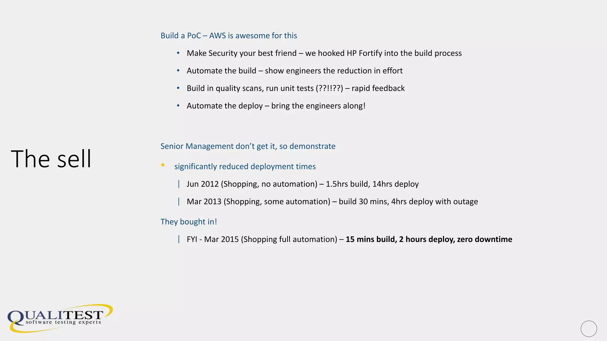 The sell
Build a PoC – AWS is awesome for this
• Make Security your best friend – we hooked HP Fortify into the build process
• Automate the build – show engineers the reduction in effort
• Build in quality scans, run unit tests (??!!??) – rapid feedback
• Automate the deploy – bring the engineers along!
Senior Management don’t get it, so demonstrate
• significantly reduced deployment times
| Jun 2012 (Shopping, no automation) – 1.5hrs build, 14hrs deploy
| Mar 2013 (Shopping, some automation) – build 30 mins, 4hrs deploy with outage
They bought in!
| FYI - Mar 2015 (Shopping full automation) – 15 mins build, 2 hours deploy, zero downtime
 