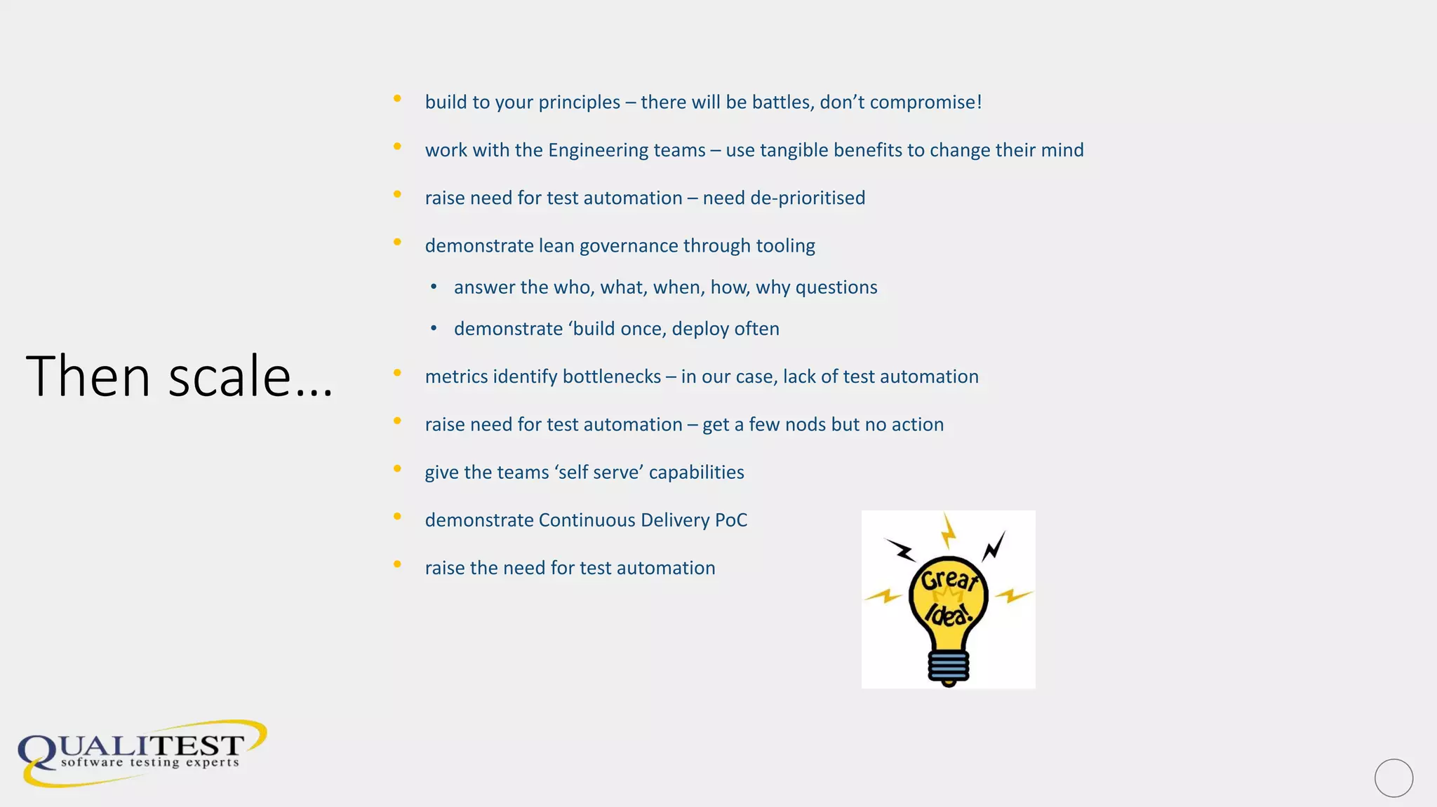 Then scale…
• build to your principles – there will be battles, don’t compromise!
• work with the Engineering teams – use tangible benefits to change their mind
• raise need for test automation – need de-prioritised
• demonstrate lean governance through tooling
• answer the who, what, when, how, why questions
• demonstrate ‘build once, deploy often
• metrics identify bottlenecks – in our case, lack of test automation
• raise need for test automation – get a few nods but no action
• give the teams ‘self serve’ capabilities
• demonstrate Continuous Delivery PoC
• raise the need for test automation
 