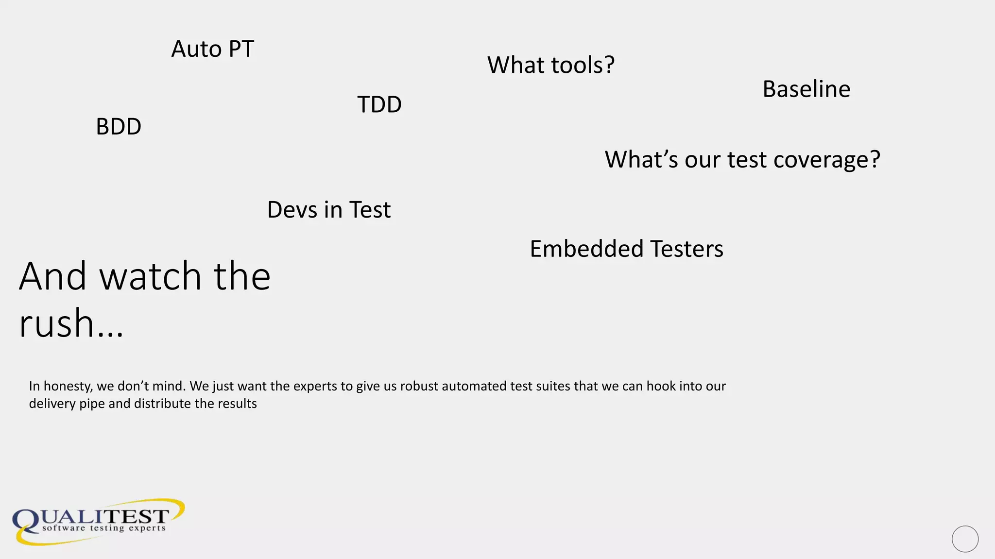 And watch the
rush…
BDD
TDD
Embedded Testers
Devs in Test
What’s our test coverage?
What tools?
In honesty, we don’t mind. We just want the experts to give us robust automated test suites that we can hook into our
delivery pipe and distribute the results
Auto PT
Baseline
 