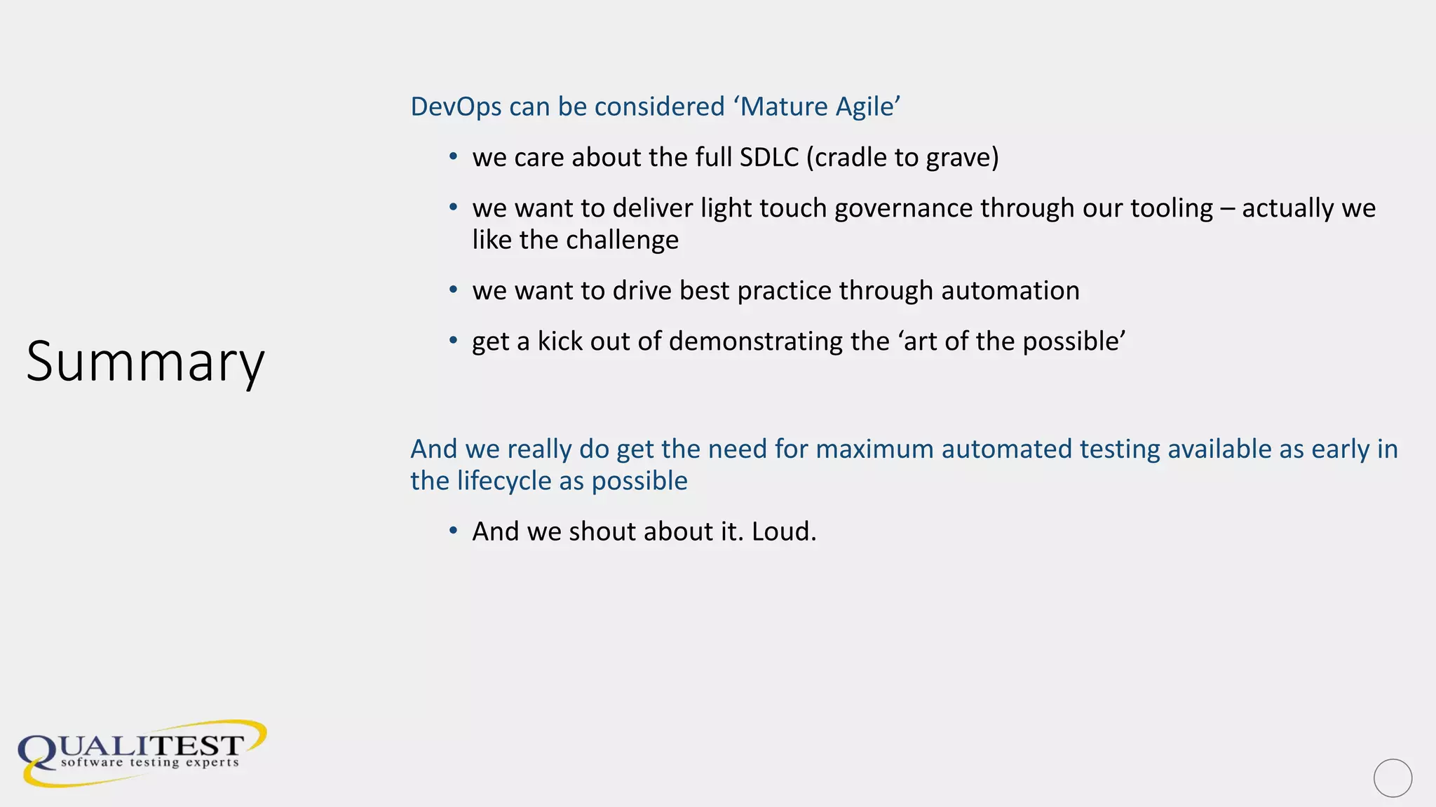 Summary
DevOps can be considered ‘Mature Agile’
• we care about the full SDLC (cradle to grave)
• we want to deliver light touch governance through our tooling – actually we
like the challenge
• we want to drive best practice through automation
• get a kick out of demonstrating the ‘art of the possible’
And we really do get the need for maximum automated testing available as early in
the lifecycle as possible
• And we shout about it. Loud.
 