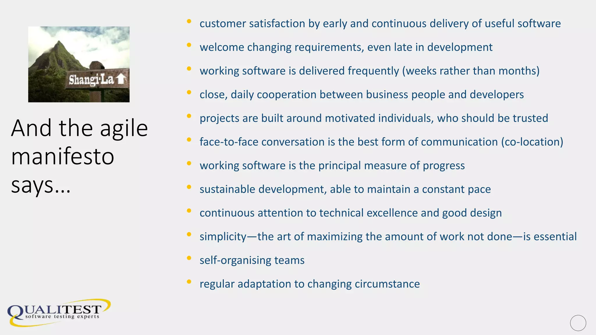 And the agile
manifesto
says…
• customer satisfaction by early and continuous delivery of useful software
• welcome changing requirements, even late in development
• working software is delivered frequently (weeks rather than months)
• close, daily cooperation between business people and developers
• projects are built around motivated individuals, who should be trusted
• face-to-face conversation is the best form of communication (co-location)
• working software is the principal measure of progress
• sustainable development, able to maintain a constant pace
• continuous attention to technical excellence and good design
• simplicity—the art of maximizing the amount of work not done—is essential
• self-organising teams
• regular adaptation to changing circumstance
 