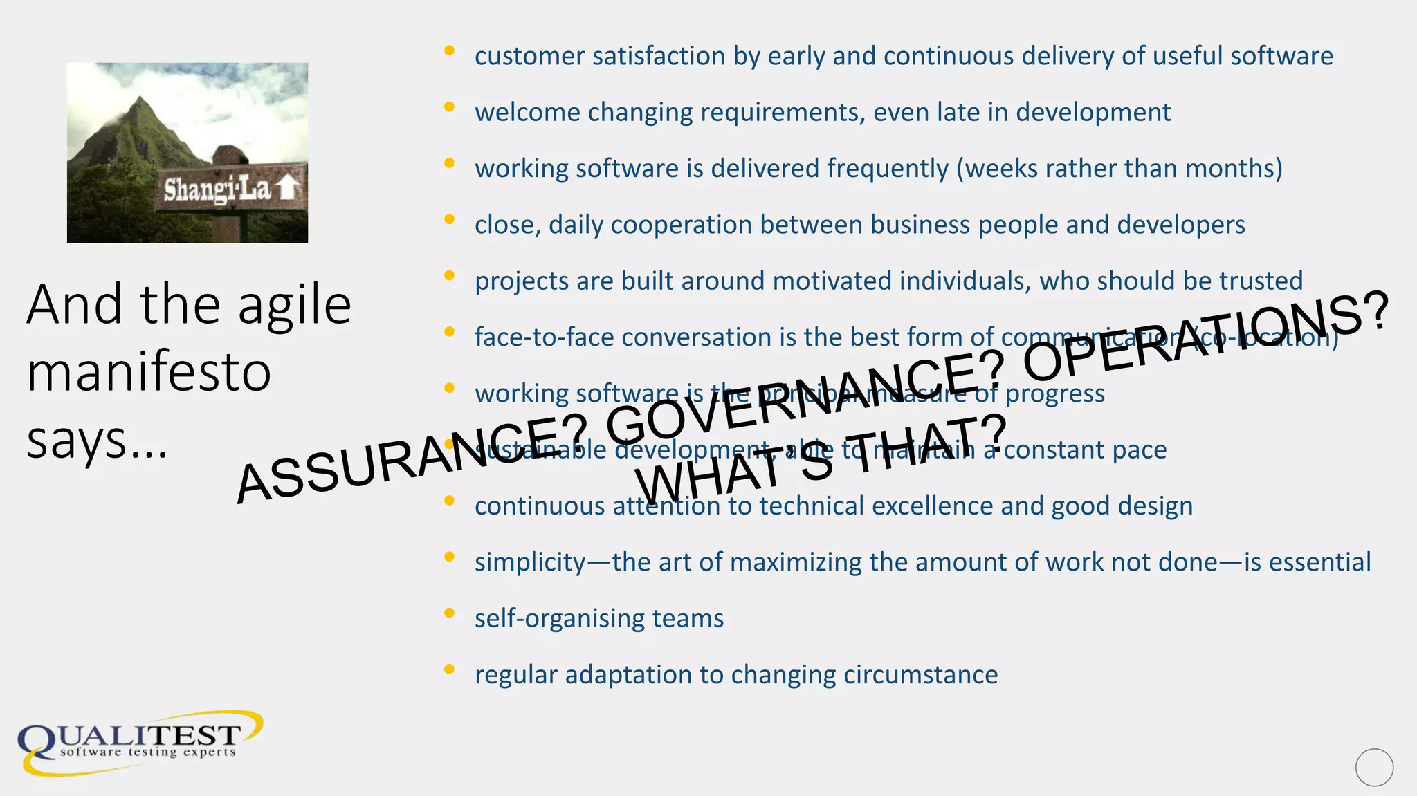 And the agile
manifesto
says…
• customer satisfaction by early and continuous delivery of useful software
• welcome changing requirements, even late in development
• working software is delivered frequently (weeks rather than months)
• close, daily cooperation between business people and developers
• projects are built around motivated individuals, who should be trusted
• face-to-face conversation is the best form of communication (co-location)
• working software is the principal measure of progress
• sustainable development, able to maintain a constant pace
• continuous attention to technical excellence and good design
• simplicity—the art of maximizing the amount of work not done—is essential
• self-organising teams
• regular adaptation to changing circumstance
 