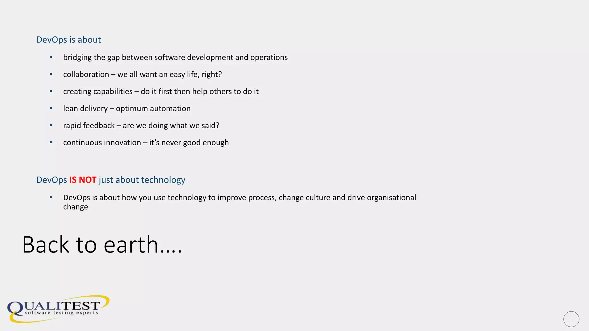 Back to earth….
DevOps is about
• bridging the gap between software development and operations
• collaboration – we all want an easy life, right?
• creating capabilities – do it first then help others to do it
• lean delivery – optimum automation
• rapid feedback – are we doing what we said?
• continuous innovation – it’s never good enough
DevOps IS NOT just about technology
• DevOps is about how you use technology to improve process, change culture and drive organisational
change
 