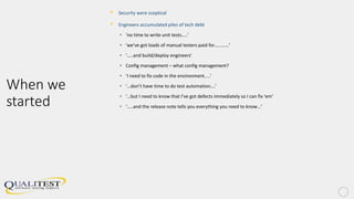 When we
started
• Security were sceptical
• Engineers accumulated piles of tech debt
• ‘no time to write unit tests…..’
• ‘we’ve got loads of manual testers paid for…………’
• ‘…..and build/deploy engineers’
• Config management – what config management?
• ‘I need to fix code in the environment…..’
• ‘…don’t have time to do test automation….’
• ‘…but I need to know that I’ve got defects immediately so I can fix ‘em’
• ‘…..and the release note tells you everything you need to know…’
 