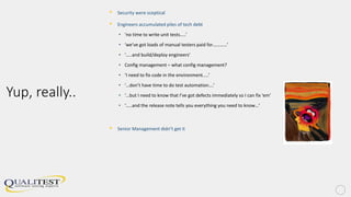 Yup, really..
• Security were sceptical
• Engineers accumulated piles of tech debt
• ‘no time to write unit tests…..’
• ‘we’ve got loads of manual testers paid for…………’
• ‘…..and build/deploy engineers’
• Config management – what config management?
• ‘I need to fix code in the environment…..’
• ‘…don’t have time to do test automation….’
• ‘…but I need to know that I’ve got defects immediately so I can fix ‘em’
• ‘…..and the release note tells you everything you need to know…’
• Senior Management didn’t get it
 