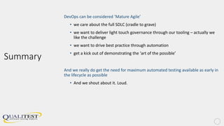 Summary
DevOps can be considered ‘Mature Agile’
• we care about the full SDLC (cradle to grave)
• we want to deliver light touch governance through our tooling – actually we
like the challenge
• we want to drive best practice through automation
• get a kick out of demonstrating the ‘art of the possible’
And we really do get the need for maximum automated testing available as early in
the lifecycle as possible
• And we shout about it. Loud.
 