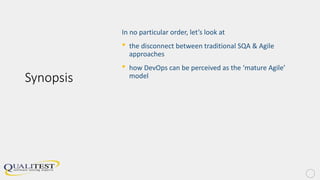 Synopsis
In no particular order, let’s look at
• the disconnect between traditional SQA & Agile
approaches
• how DevOps can be perceived as the ‘mature Agile’
model
 
