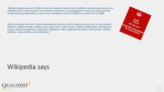 Wikipedia says
“Software quality assurance (SQA) consists of a means of monitoring the software engineering processes and
methods used to ensure quality. The methods by which this is accomplished are many and varied, and may
include ensuring conformance to one or more standards, such as ISO 9000 or a model such as CMMI.
SQA encompasses the entire software development process, which includes processes such as requirements
definition, software design, coding, source code control, code reviews, software configuration management,
testing, release management, and product integration. SQA is organized into goals, commitments, abilities,
activities, measurements, and verifications.”
 