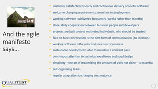 And the agile
manifesto
says…
• customer satisfaction by early and continuous delivery of useful software
• welcome changing requirements, even late in development
• working software is delivered frequently (weeks rather than months)
• close, daily cooperation between business people and developers
• projects are built around motivated individuals, who should be trusted
• face-to-face conversation is the best form of communication (co-location)
• working software is the principal measure of progress
• sustainable development, able to maintain a constant pace
• continuous attention to technical excellence and good design
• simplicity—the art of maximizing the amount of work not done—is essential
• self-organising teams
• regular adaptation to changing circumstance
 