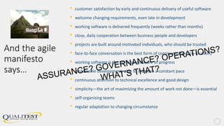 And the agile
manifesto
says…
• customer satisfaction by early and continuous delivery of useful software
• welcome changing requirements, even late in development
• working software is delivered frequently (weeks rather than months)
• close, daily cooperation between business people and developers
• projects are built around motivated individuals, who should be trusted
• face-to-face conversation is the best form of communication (co-location)
• working software is the principal measure of progress
• sustainable development, able to maintain a constant pace
• continuous attention to technical excellence and good design
• simplicity—the art of maximizing the amount of work not done—is essential
• self-organising teams
• regular adaptation to changing circumstance
 