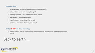Back to earth….
DevOps is about
• bridging the gap between software development and operations
• collaboration – we all want an easy life, right?
• creating capabilities – do it first then help others to do it
• lean delivery – optimum automation
• rapid feedback – are we doing what we said?
• continuous innovation – it’s never good enough
DevOps IS NOT just about technology
• DevOps is about how you use technology to improve process, change culture and drive organisational
change
 