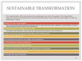 SUSTAINABLE TRANSFORMATION
The transformation effort will scale and be sustainable only when the people in the organization
adopt the values and behaviors that make the transformation work. Here are some ideas to scale the
organization culture -
21
Declare your core values explicitly
•Key values that enable a Agile and DevOps transformation effort to scale include bias for action, collaboration, shared ownership, no blaming ,
servant leadership, continuous improvement, no bureaucracy
Encourage behaviors that align with your values
•As examples reward collaboration, make it safe to fail, create opportunities and spaces to share information etc.
Iterate on the values and behaviors that matter as the company grows
Leaders should walk the talk
Hire employees and partners who display cultural alignment
Conduct training on values and behaviors
Reward and recognize the right behaviors
Leaders should spend time to build better relationships with employees
Embrace diversity and inclusiveness
Encourage 360 degree feedbacks
 