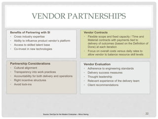 VENDOR PARTNERSHIPS
Benefits of Partnering with SI
• Cross industry expertise
• Ability to influence product vendor’s platform
• Access to skilled talent base
• Co-Invest in new technologies
Vendor Contracts
• Flexible scope and fixed capacity / Time and
Material contracts with payments tied to
delivery of outcomes (based on the Definition of
Done) at each iteration
• Focus on overall costs versus daily rates to
allow vendor to balance resource skill levels
22
Partnership Considerations
• Cultural alignment
• Transparency into work practices
• Accountability for both delivery and operations
• Right incentive structures
• Avoid lock-ins
Vendor Evaluation
• Adherence to engineering standards
• Delivery success measures
• Thought leadership
• Relevant experience of the delivery team
• Client recommendations
Source: DevOps for the Modern Enterprise – Mirco Hering
 