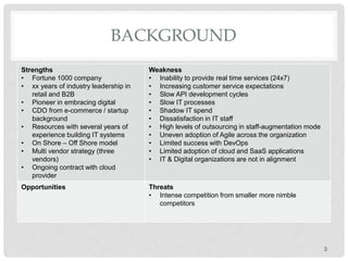 BACKGROUND
Strengths
• Fortune 1000 company
• xx years of industry leadership in
retail and B2B
• Pioneer in embracing digital
• CDO from e-commerce / startup
background
• Resources with several years of
experience building IT systems
• On Shore – Off Shore model
• Multi vendor strategy (three
vendors)
• Ongoing contract with cloud
provider
Weakness
• Inability to provide real time services (24x7)
• Increasing customer service expectations
• Slow API development cycles
• Slow IT processes
• Shadow IT spend
• Dissatisfaction in IT staff
• High levels of outsourcing in staff-augmentation mode
• Uneven adoption of Agile across the organization
• Limited success with DevOps
• Limited adoption of cloud and SaaS applications
• IT & Digital organizations are not in alignment
Opportunities Threats
• Intense competition from smaller more nimble
competitors
3
 