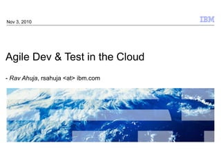 Agile Dev & Test in the Cloud -  Rav Ahuja , rsahuja <at> ibm.com Nov 3, 2010 