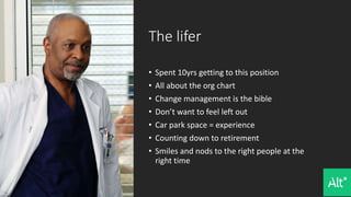 The lifer
• Spent 10yrs getting to this position
• All about the org chart
• Change management is the bible
• Don’t want to feel left out
• Car park space = experience
• Counting down to retirement
• Smiles and nods to the right people at the
right time
 