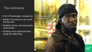 The contractor
• A bit of knowledge is dangerous
• Needs to be shown to be worth
the day rate
• Deadline driven, not necessarily
value driven
• Visibility more important than
doing the right thing
 