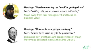 Hearing - “Need convincing the ‘work’ is getting done”
Feel – “setting milestones means we are delivering”
Move away from task management and focus on
business value
Hearing - “How do I know people are busy”
Feel - “teams have to be busy to be productive”
Explaining WIP and that 100% capacity doesn’t mean
more value delivered. It costs the same Op Ex £
 