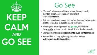 Go See
• “Go see” also means listen, share, learn, coach,
mentor, teach, act, support and most
critically interact.
• But you may have to cut through a layer of defense to
get there and re-educate along the way.
• When your management do go see, make sure
they really see and understand. It’s not all a parade
• Management backs experiments over conformance
• Remember a truly agile organization values
individuals and interactions.
 