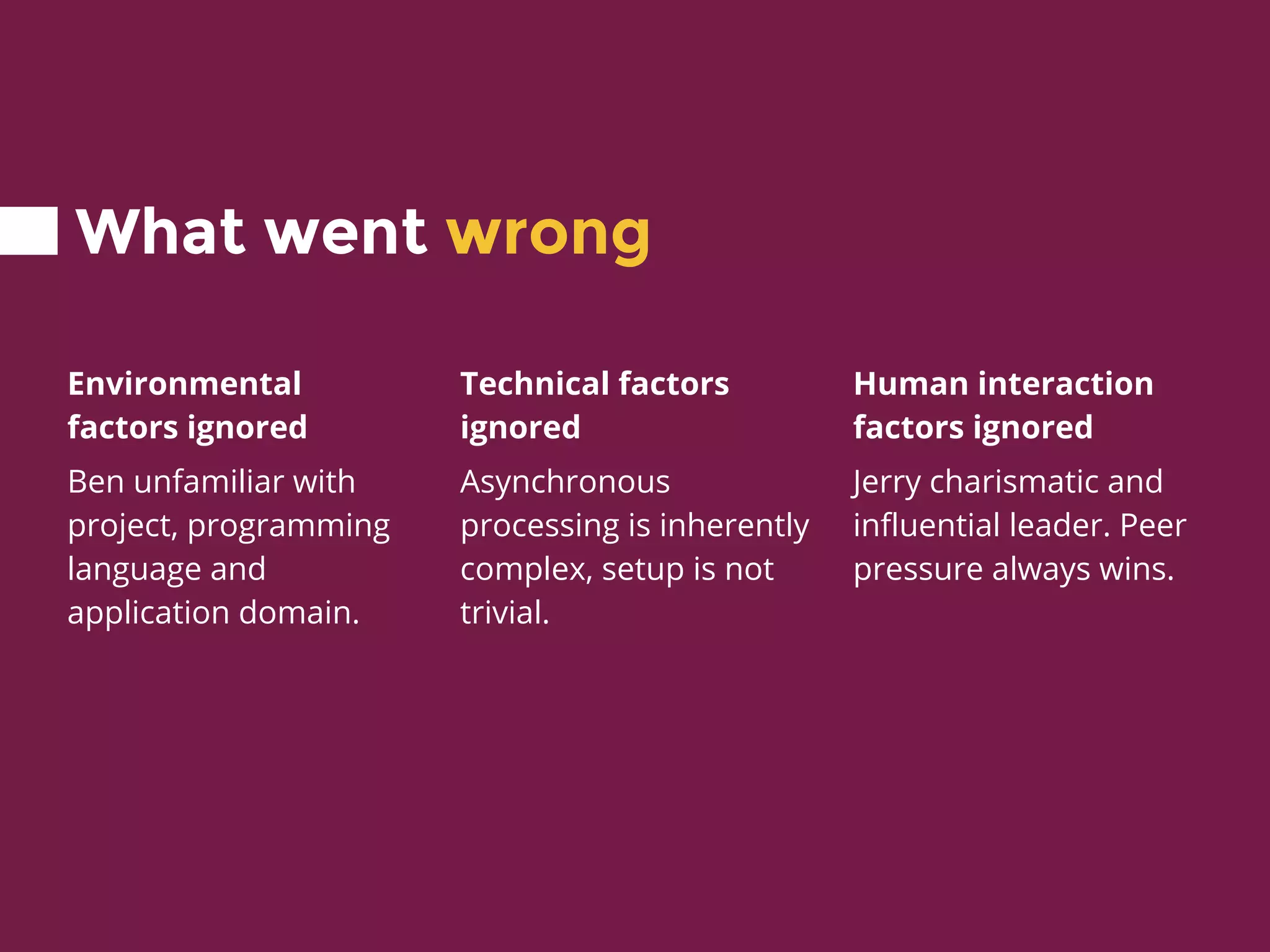 What went wrong
Environmental
factors ignored
Ben unfamiliar with
project, programming
language and
application domain.
Technical factors
ignored
Asynchronous
processing is inherently
complex, setup is not
trivial.
Human interaction
factors ignored
Jerry charismatic and
influential leader. Peer
pressure always wins.
 