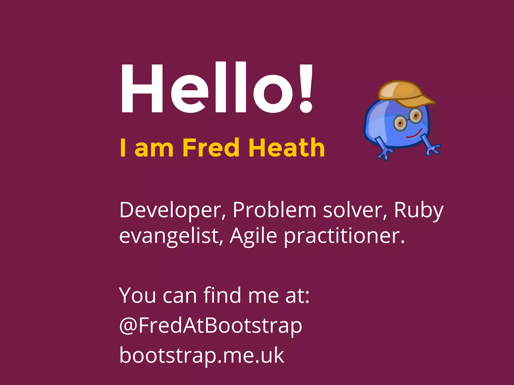 Hello!
I am Fred Heath
Developer, Problem solver, Ruby
evangelist, Agile practitioner.
You can find me at:
@FredAtBootstrap
bootstrap.me.uk
 