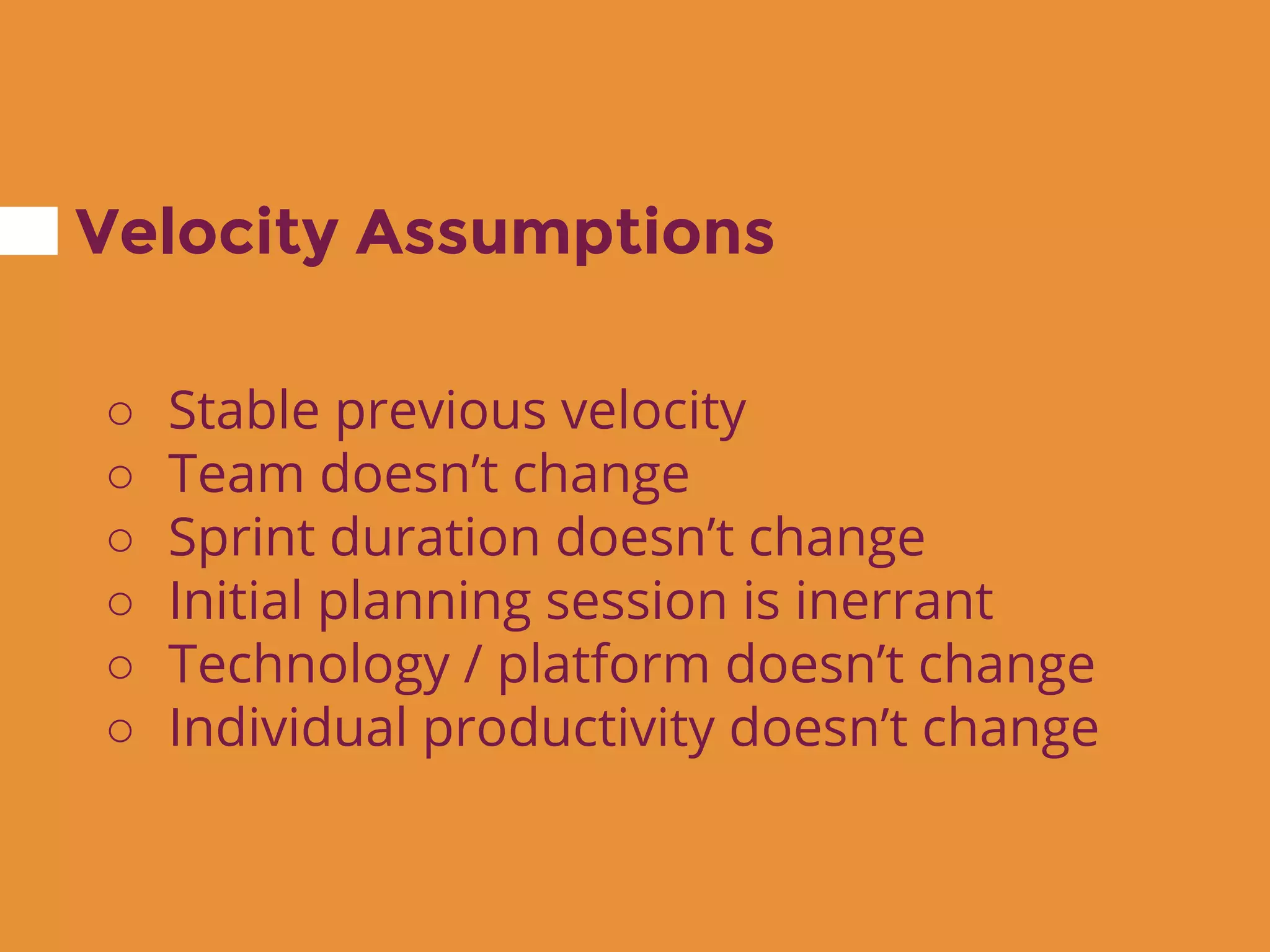 Velocity Assumptions
○ Stable previous velocity
○ Team doesn’t change
○ Sprint duration doesn’t change
○ Initial planning session is inerrant
○ Technology / platform doesn’t change
○ Individual productivity doesn’t change
 
