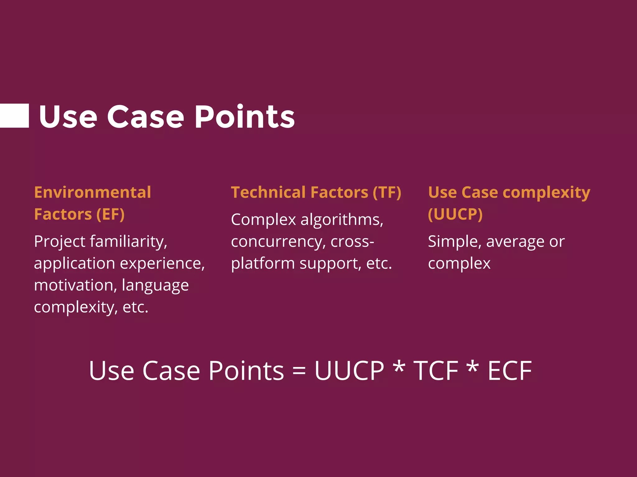 Use Case Points
Environmental
Factors (EF)
Project familiarity,
application experience,
motivation, language
complexity, etc.
Technical Factors (TF)
Complex algorithms,
concurrency, cross-
platform support, etc.
Use Case complexity
(UUCP)
Simple, average or
complex
Use Case Points = UUCP * TCF * ECF
 