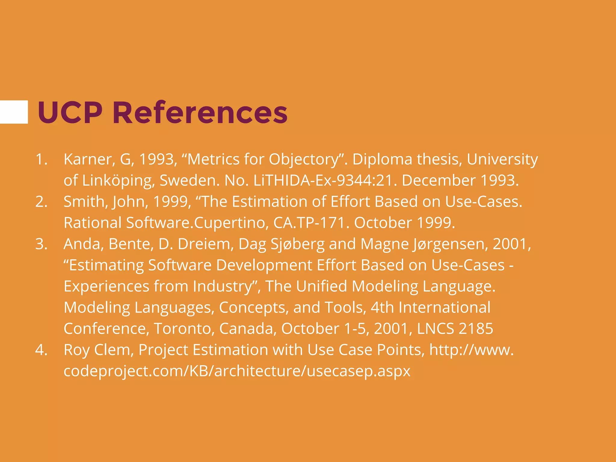 UCP References
1. Karner, G, 1993, “Metrics for Objectory”. Diploma thesis, University
of Linköping, Sweden. No. LiTHIDA-Ex-9344:21. December 1993.
2. Smith, John, 1999, “The Estimation of Effort Based on Use-Cases.
Rational Software.Cupertino, CA.TP-171. October 1999.
3. Anda, Bente, D. Dreiem, Dag Sjøberg and Magne Jørgensen, 2001,
“Estimating Software Development Effort Based on Use-Cases -
Experiences from Industry”, The Unified Modeling Language.
Modeling Languages, Concepts, and Tools, 4th International
Conference, Toronto, Canada, October 1-5, 2001, LNCS 2185
4. Roy Clem, Project Estimation with Use Case Points, http://www.
codeproject.com/KB/architecture/usecasep.aspx
 