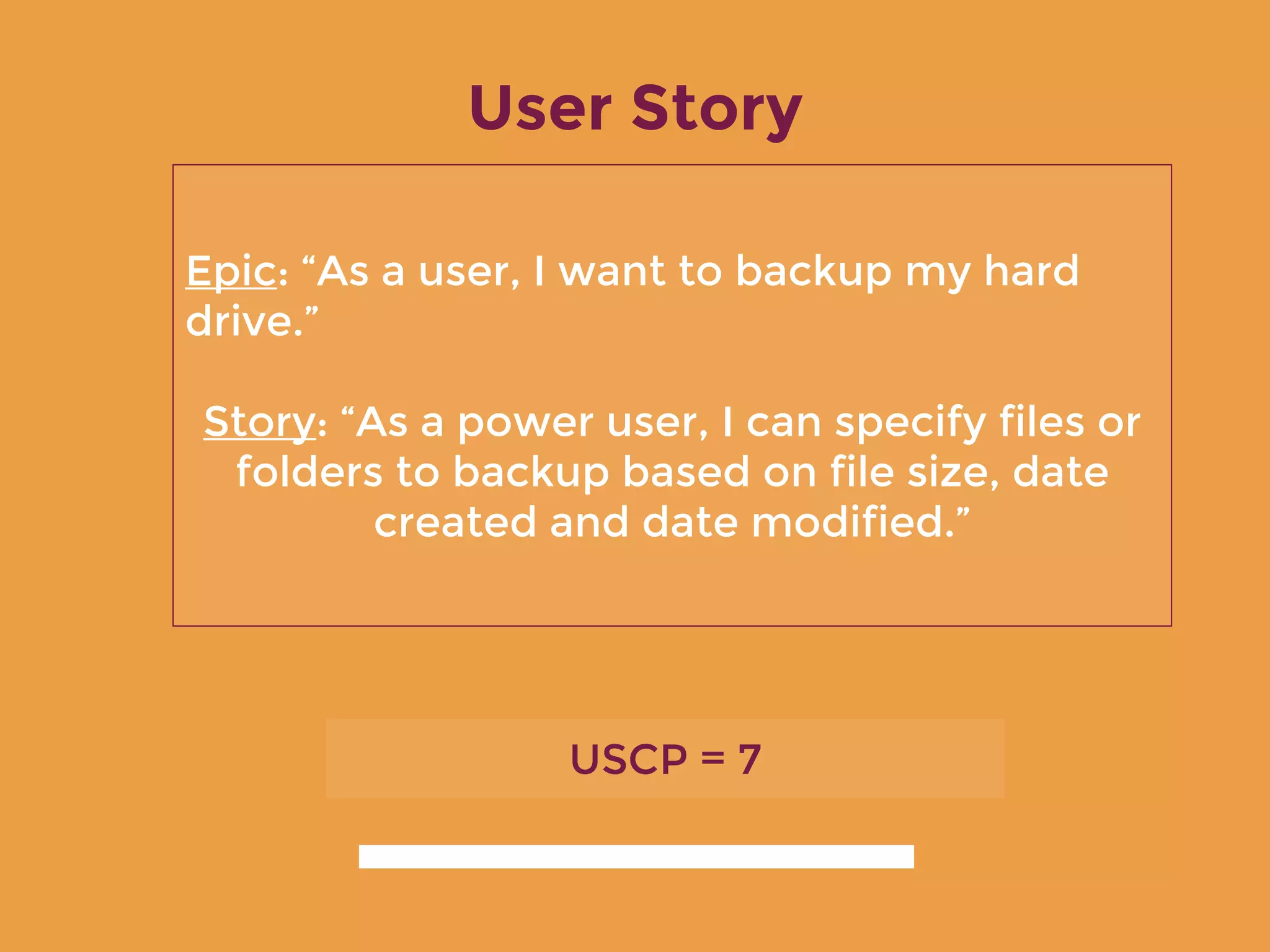 User Story
Epic: “As a user, I want to backup my hard
drive.”
Story: “As a power user, I can specify files or
folders to backup based on file size, date
created and date modified.”
USCP = 7
 