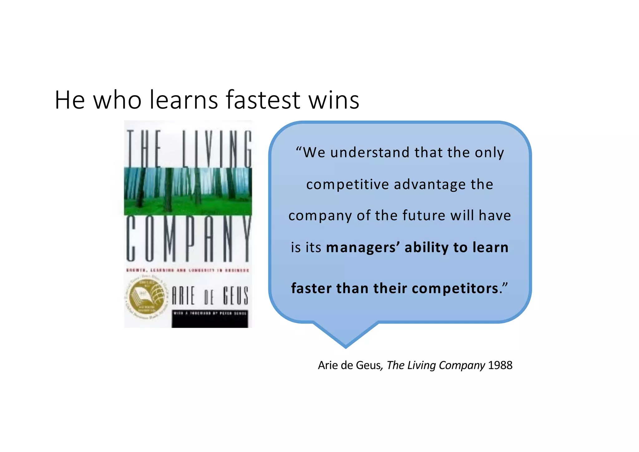 He who learns fastest wins
“We understand that the only
competitive advantage the
company of the future will have
is its managers’ ability to learn
faster than their competitors.”
Arie de Geus, The Living Company 1988
 