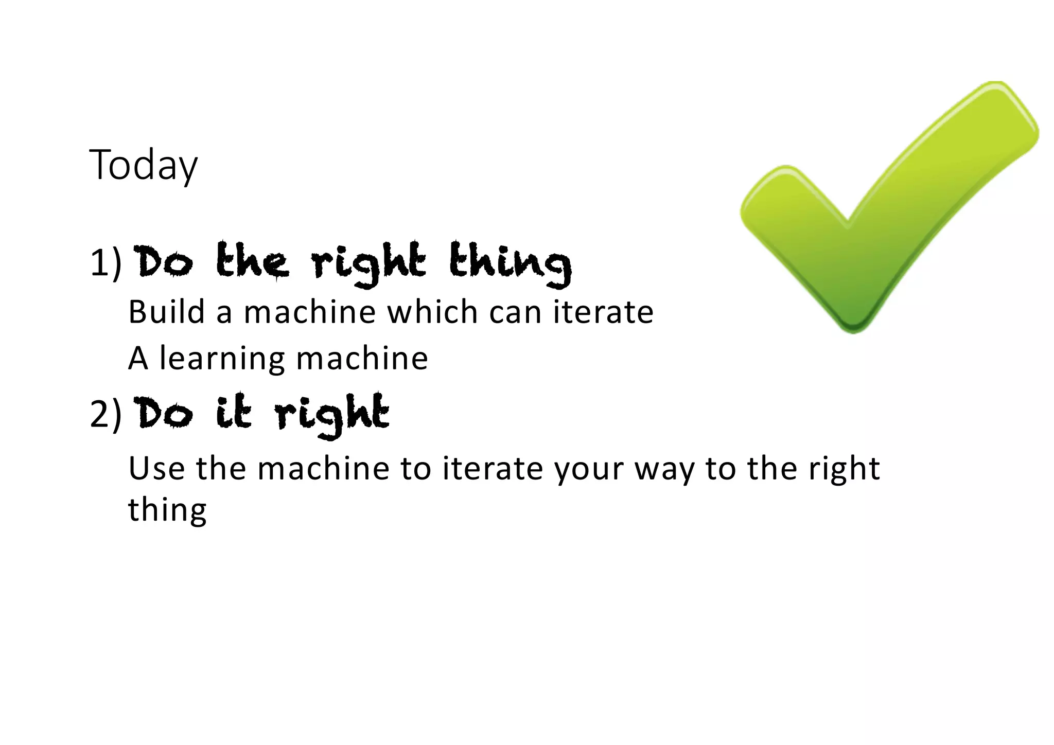Today
1) Do the right thing
Build a machine which can iterate
A learning machine
2) Do it right
Use the machine to iterate your way to the right
thing
 