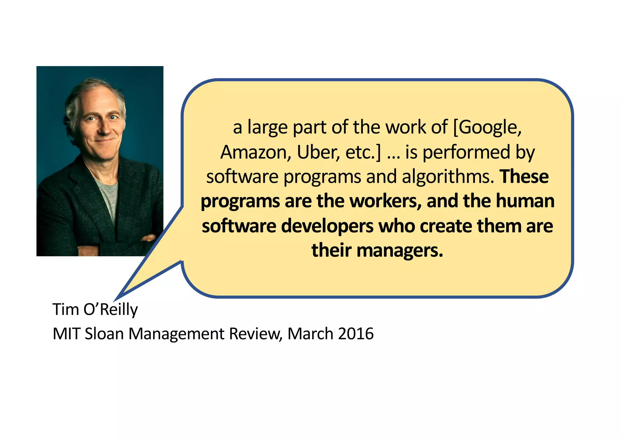 Tim O’Reilly
MIT Sloan Management Review, March 2016
a large part of the work of [Google,
Amazon, Uber, etc.] … is performed by
software programs and algorithms. These
programs are the workers, and the human
software developers who create them are
their managers.
 